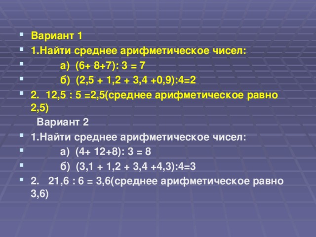 Вариант 1 1.Найти среднее арифметическое чисел:  а) (6+ 8+7): 3 = 7  б) (2,5 + 1,2 + 3,4 +0,9):4=2 2. 12,5 : 5 =2,5(среднее арифметическое равно 2,5)  Вариант 2 1.Найти среднее арифметическое чисел:  а) (4+ 12+8): 3 = 8  б) (3,1 + 1,2 + 3,4 +4,3):4=3 2. 21,6 : 6 = 3,6(среднее арифметическое равно 3,6)