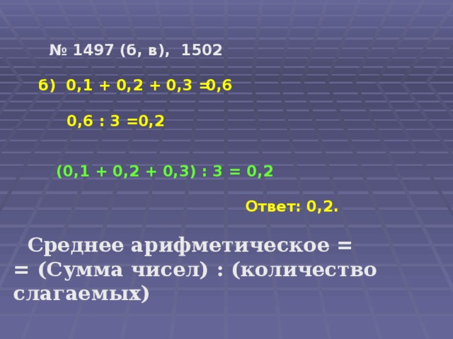 № 1497 (б, в), 1502 б) 0,1 + 0,2 + 0,3 = 0,6 0,6 : 3 = 0,2 (0,1 + 0,2 + 0,3) : 3 = 0,2 Ответ: 0,2.  Среднее арифметическое = = (Сумма чисел) : (количество слагаемых)