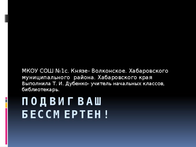 МКОУ СОШ №1с. Князе- Волконское. Хабаровского муниципального района. Хабаровского края Выполнила Т. И. Дубенко- учитель начальных классов, библиотекарь. Подвиг ваш бессмертен!