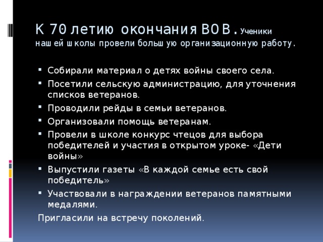 К 70 летию окончания ВОВ. Ученики  нашей школы провели большую организационную работу. Собирали материал о детях войны своего села. Посетили сельскую администрацию, для уточнения списков ветеранов. Проводили рейды в семьи ветеранов. Организовали помощь ветеранам. Провели в школе конкурс чтецов для выбора победителей и участия в открытом уроке- «Дети войны» Выпустили газеты «В каждой семье есть свой победитель» Участвовали в награждении ветеранов памятными медалями. Пригласили на встречу поколений.