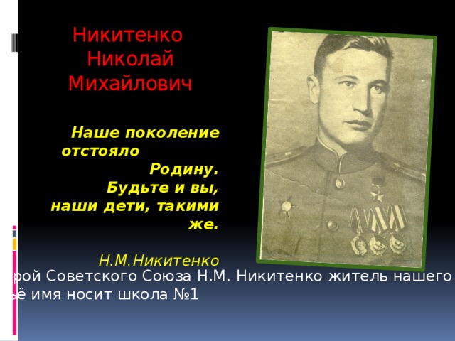 Никитенко  Николай Михайлович Наше поколение отстояло Родину.  Будьте и вы,  наши дети, такими же.     Н.М.Никитенко Герой Советского Союза Н.М. Никитенко житель нашего села,  чьё имя носит школа №1