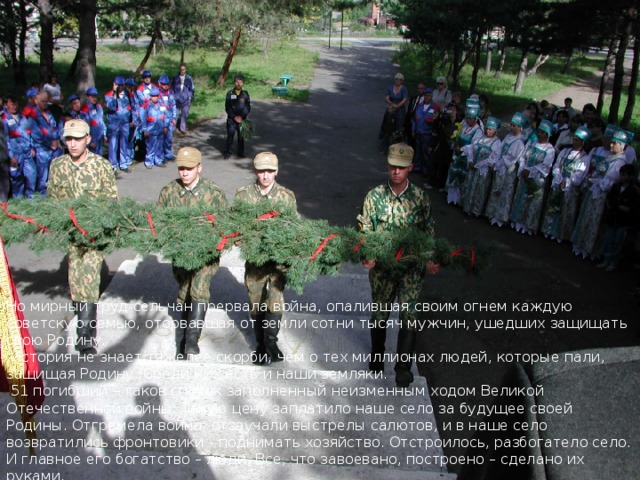 Но мирный труд сельчан прервала война, опалившая своим огнем каждую советскую семью, оторвавшая от земли сотни тысяч мужчин, ушедших защищать свою Родину.  История не знает тяжелее скорби, чем о тех миллионах людей, которые пали, защищая Родину. Среди них есть и наши земляки.  51 погибший – таков список заполненный неизменным ходом Великой Отечественной войны. Такую цену заплатило наше село за будущее своей Родины. Отгремела война, отзвучали выстрелы салютов, и в наше село возвратились фронтовики - поднимать хозяйство. Отстроилось, разбогатело село. И главное его богатство – люди. Все, что завоевано, построено – сделано их руками.