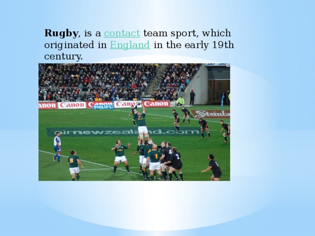 Rugby , is a  contact  team sport, which originated in  England  in the early 19th century.