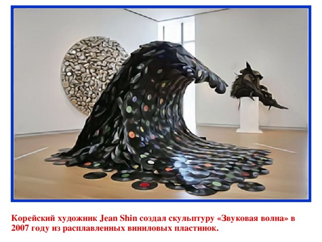 Корейский художник Jean Shin создал скульптуру «Звуковая волна» в 2007 году из расплавленных виниловых пластинок. 