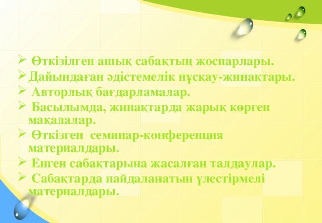 Өткізілген ашық сабақтың жоспарлары. Дайындаған әдістемелік нұсқау-жинақтары.  Авторлық бағдарламалар.  Басылымда, жинақтарда жарық көрген мақалалар.  Өткізген семинар-конференция материалдары.  Енген сабақтарына жасалған талдаулар.  Сабақтарда пайдаланатын үлестірмелі материалдары.