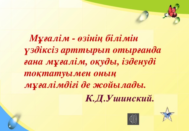 Мұғалім - өзінің білімін үздіксіз арттырып отырғанда ғана мұғалім, оқуды, ізденуді тоқтатуымен оның мұғалімдігі де жойылады.  К.Д.Ушинский.