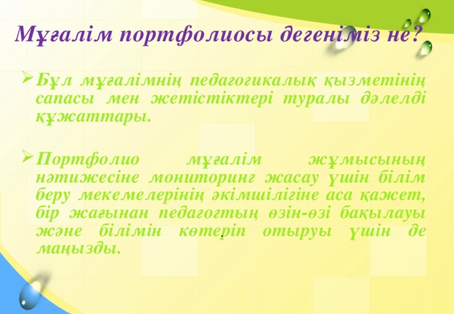 Мұғалім портфолиосы дегеніміз не? Бұл мұғалімнің педагогикалық қызметінің сапасы мен жетістіктері туралы дәлелді құжаттары.  Портфолио мұғалім жұмысының нәтижесіне мониторинг жасау үшін білім беру мекемелерінің әкімшілігіне аса қажет, бір жағынан педагогтың өзін-өзі бақылауы және білімін көтеріп отыруы үшін де маңызды.        .