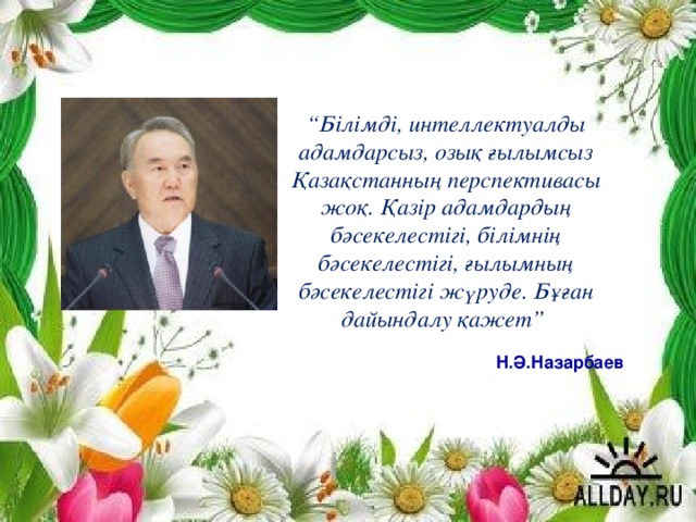 “ Білімді, интеллектуалды адамдарсыз, озық ғылымсыз Қазақстанның перспективасы жоқ. Қазір адамдардың бәсекелестігі, білімнің бәсекелестігі, ғылымның бәсекелестігі жүруде. Бұған дайындалу қажет”   Н.Ә.Назарбаев