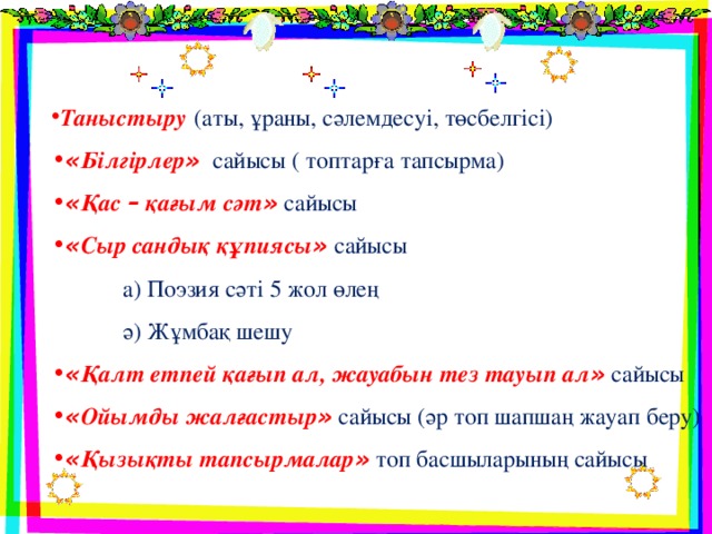 Таныстыру   (аты, ұраны, сәлемдесуі, төсбелгісі) « Білгірлер » сайысы ( топтарға тапсырма) « Қас – қағым сәт »  сайысы « Сыр сандық құпиясы »  сайысы  а) Поэзия сәті 5 жол өлең  ә) Жұмбақ шешу « Қалт етпей қағып ал, жауабын тез тауып ал »  сайысы « Ойымды жалғастыр »  сайысы (әр топ шапшаң жауап беру) « Қызықты тапсырмалар »  топ басшыларының сайысы