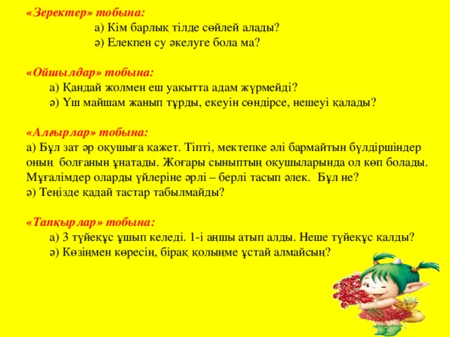 «Зеректер» тобына:    а) Кім барлық тілде сөйлей алады?    ә) Елекпен су әкелуге бола ма? «Ойшылдар» тобына:   а) Қандай жолмен еш уақытта адам жүрмейді?  ә) Үш майшам жанып тұрды, екеуін сөндірсе, нешеуі қалады? «Алғырлар» тобына:   а) Бұл зат әр оқушыға қажет. Тіпті, мектепке әлі бармайтын бүлдіршіндер оның болғанын ұнатады. Жоғары сыныптың оқушыларында ол көп болады. Мұғалімдер оларды үйлеріне әрлі – берлі тасып әлек. Бұл не? ә) Теңізде қадай тастар табылмайды?  «Тапқырлар» тобына:   а) 3 түйеқұс ұшып келеді. 1-і аңшы атып алды. Неше түйеқұс қалды?  ә) Көзіңмен көресің, бірақ қолыңме ұстай алмайсың?