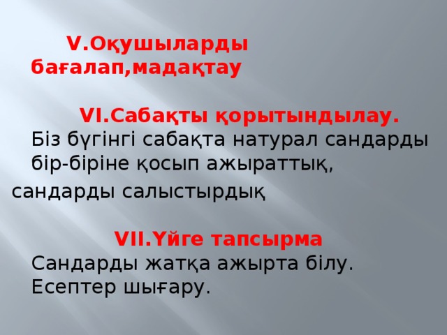 V.Оқушыларды бағалап,мадақтау   VI.Сабақты қорытындылау.   Біз бүгінгі сабақта натурал сандарды бір-біріне қосып ажыраттық, сандарды салыстырдық    VII.Үйге тапсырма  Сандарды жатқа ажырта білу. Есептер шығару.