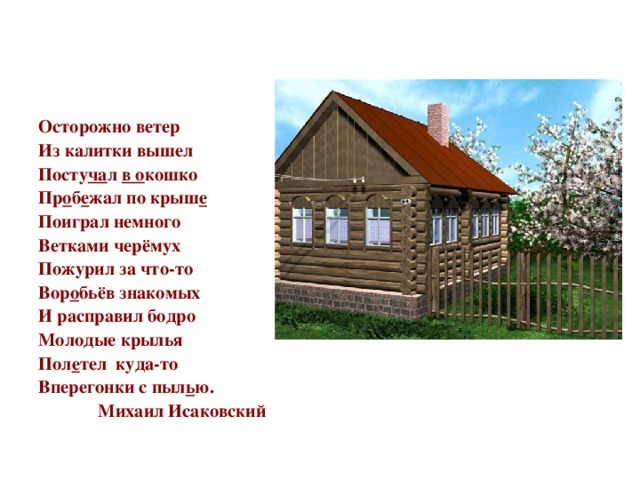 Осторожно ветер Из калитки вышел Посту ча л в о кошко Пр о б е жал по крыш е Поиграл немного Ветками черёмух Пожурил за что-то Вор о бьёв знакомых И расправил бодро Молодые крылья Пол е тел куда-то Вперегонки с пыл ь ю.  Михаил Исаковский