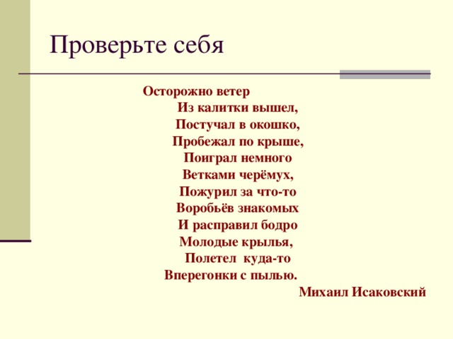 Проверьте себя Осторожно ветер Из калитки вышел, Постучал в окошко, Пробежал по крыше, Поиграл немного Ветками черёмух, Пожурил за что-то Воробьёв знакомых И расправил бодро Молодые крылья, Полетел куда-то Вперегонки с пылью.  Михаил Исаковский