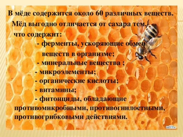 В мёде содержится около 60 различных веществ.  Мёд выгодно отличается от сахара тем,  что содержит:  - ферменты, ускоряющие обмен  веществ в организме;  - минеральные вещества ;  - микроэлементы;  - органические кислоты;  - витамины;  - фитонциды, обладающие противомикробными, противогнилостными, противогрибковыми действиями.