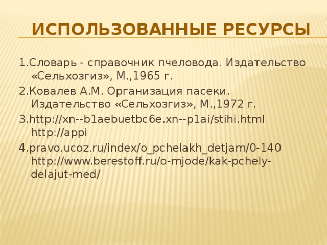 использованные ресурсы 1.Словарь - справочник пчеловода. Издательство «Сельхозгиз», М.,1965 г. 2.Ковалев А.М. Организация пасеки. Издательство «Сельхозгиз», М.,1972 г. 3.http://xn--b1aebuetbc6e.xn--p1ai/stihi.html http://appi 4.pravo.ucoz.ru/index/o_pchelakh_detjam/0-140 http://www.berestoff.ru/o-mjode/kak-pchely-delajut-med/