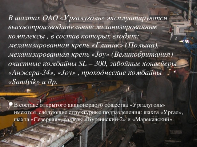 В шахтах ОАО «Ургалуголь» эксплуатируются высокопроизводительные механизированные комплексы , в состав которых входят: механизированная крепь «Глиник» (Польша), механизированная крепь «Joy» (Великобритания) очистные комбайны SL – 300, забойные конвейеры «Анжера-34», «Joy» , проходческие комбайны «Sandvik» и др.