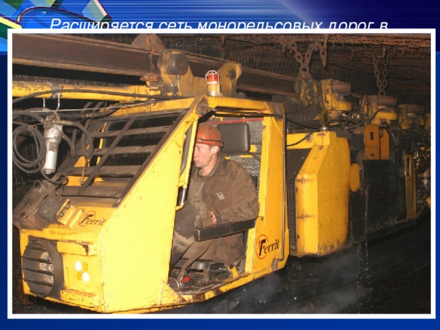Расширяется сеть монорельсовых дорог в подземных выработках шахт, что позволяет обезопасить и ускорить доставку рабочих и оборудования дизелевозами DZL-110х6 фирмы «Феррит» (Чехия) в отдаленные участки шахтного поля.