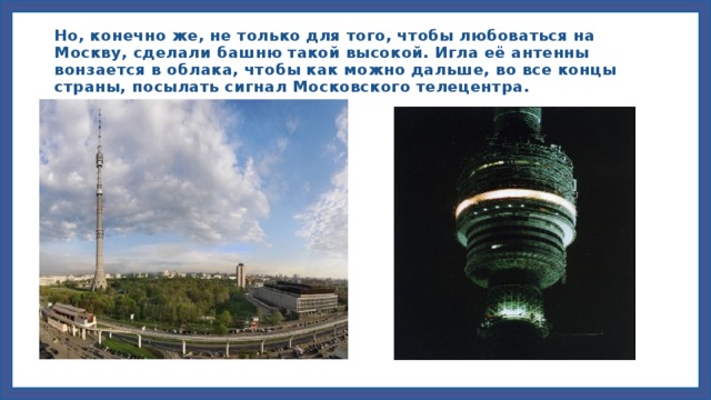 Но, конечно же, не только для того, чтобы любоваться на Москву, сделали башню такой высокой. Игла её антенны вонзается в облака, чтобы как можно дальше, во все концы страны, посылать сигнал Московского телецентра.