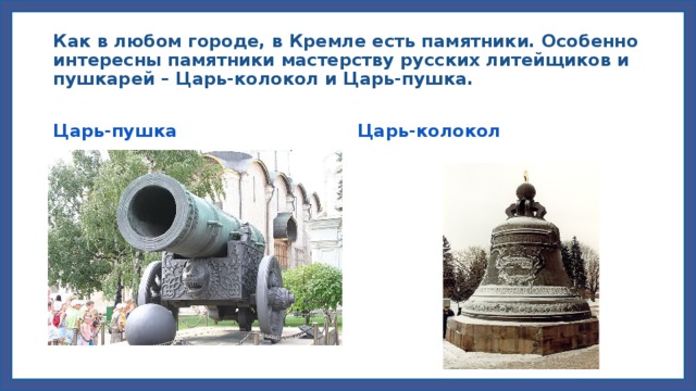 Как в любом городе, в Кремле есть памятники. Особенно интересны памятники мастерству русских литейщиков и пушкарей – Царь-колокол и Царь-пушка. Царь-пушка Царь-колокол