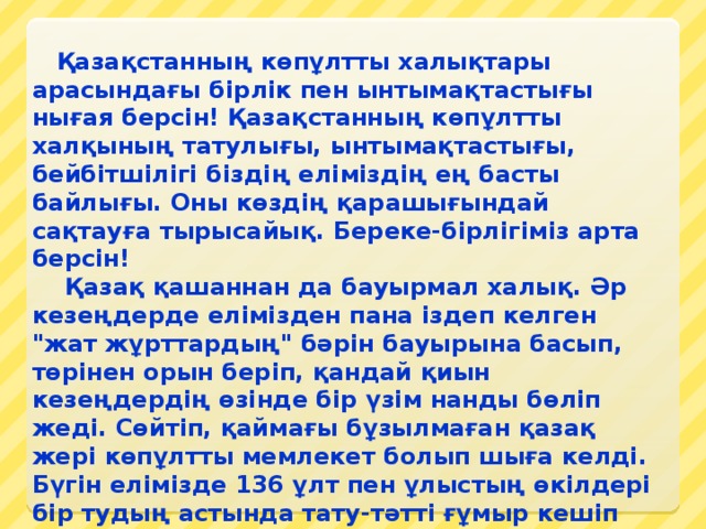 Қазақстанның көпұлтты халықтары арасындағы бірлік пен ынтымақтастығы нығая берсін! Қазақстанның көпұлтты халқының татулығы, ынтымақтастығы, бейбітшілігі біздің еліміздің ең басты байлығы. Оны көздің қарашығындай сақтауға тырысайық. Береке-бірлігіміз арта берсін!     Қазақ қашаннан да бауырмал халық. Әр кезеңдерде елімізден пана іздеп келген 