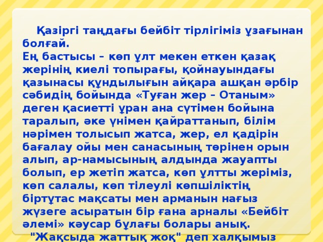       Қазіргі таңдағы бейбіт тірлігіміз ұзағынан болғай. Ең бастысы – көп ұлт мекен еткен қазақ жерінің киелі топырағы, қойнауындағы қазынасы құндылығын айқара ашқан әрбір сәбидің бойында «Туған жер – Отаным» деген қасиетті ұран ана сүтімен бойына таралып, әке үнімен қайраттанып, білім нәрімен толысып жатса, жер, ел қадірін бағалау ойы мен санасының төрінен орын алып, ар-намысының алдында жауапты болып, ер жетіп жатса, көп ұлтты жеріміз, көп салалы, көп тілеулі көпшіліктің біртұтас мақсаты мен арманын нағыз жүзеге асыратын бір ғана арналы «Бейбіт әлемі» кәусар бұлағы болары анық.   