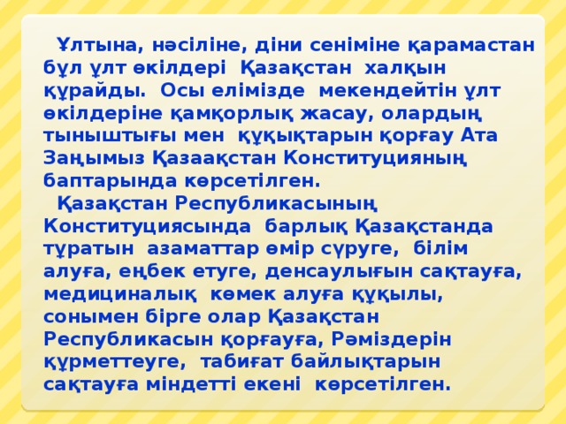 Ұлтына, нәсіліне, діни сеніміне қарамастан бұл ұлт өкілдері  Қазақстан  халқын құрайды.  Осы елімізде  мекендейтін ұлт өкілдеріне қамқорлық жасау, олардың тыныштығы мен  құқықтарын қорғау Ата Заңымыз Қазаақстан Конституцияның баптарында көрсетілген.    Қазақстан Республикасының Конституциясында  барлық Қазақстанда тұратын  азаматтар өмір сүруге,  білім алуға, еңбек етуге, денсаулығын сақтауға, медициналық  көмек алуға құқылы, сонымен бірге олар Қазақстан Республикасын қорғауға, Рәміздерін құрметтеуге,  табиғат байлықтарын сақтауға міндетті екені  көрсетілген.