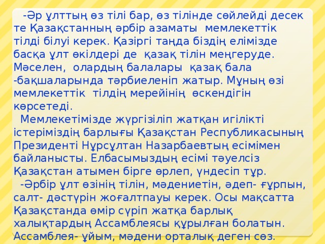     -Әр ұлттың өз тілі бар, өз тілінде сөйлейді десек те Қазақстанның әрбір азаматы  мемлекеттік тілді білуі керек. Қазіргі таңда біздің елімізде басқа ұлт өкілдері де  қазақ тілін меңгеруде. Мәселен,  олардың балалары  қазақ бала -бақшаларында тәрбиеленіп жатыр. Мұның өзі мемлекеттік  тілдің мерейінің  өскендігін көрсетеді.    Мемлекетімізде жүргізіліп жатқан игілікті істеріміздің барлығы Қазақстан Республикасының Президенті Нұрсұлтан Назарбаевтың есімімен байланысты. Елбасымыздың есімі тәуелсіз Қазақстан атымен бірге өрлеп, үндесіп тұр.   -Әрбір ұлт өзінің тілін, мәдениетін, әдеп- ғұрпын, салт- дәстүрін жоғалтпауы керек. Осы мақсатта Қазақстанда өмір сүріп жатқа барлық халықтардың Ассамблеясы құрылған болатын. Ассамблея- ұйым, мәдени орталық деген сөз. Ондай мәдени орталықта ұлттар өздерінің озық дәстүрлерін, мерекелерін, ұлттық киімдерін, ұлттық тағамдарын  насихаттап отырады.