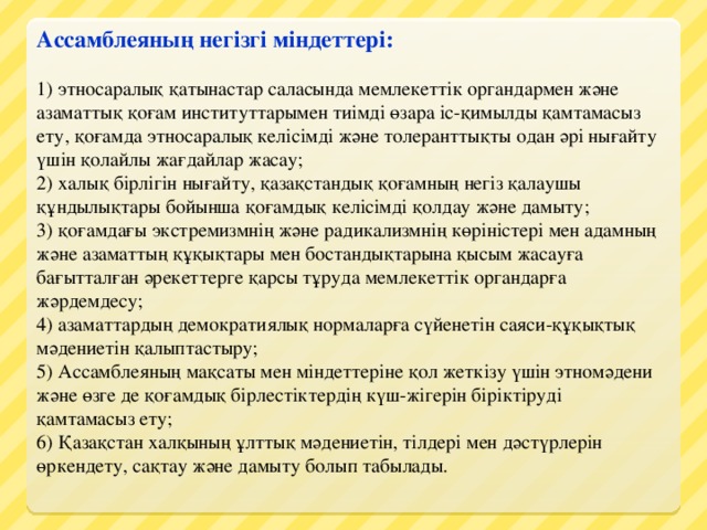 Ассамблеяның негізгі міндеттері:  1) этносаралық қатынастар саласында мемлекеттік органдармен және азаматтық қоғам институттарымен тиімді өзара іс-қимылды қамтамасыз ету, қоғамда этносаралық келісімді және толеранттықты одан әрі нығайту үшін қолайлы жағдайлар жасау;  2) халық бірлігін нығайту, қазақстандық қоғамның негіз қалаушы құндылықтары бойынша қоғамдық келісімді қолдау және дамыту;  3) қоғамдағы экстремизмнің және радикализмнің көріністері мен адамның және азаматтың құқықтары мен бостандықтарына қысым жасауға бағытталған әрекеттерге қарсы тұруда мемлекеттік органдарға жәрдемдесу;  4) азаматтардың демократиялық нормаларға сүйенетін саяси-құқықтық мәдениетін қалыптастыру;  5) Ассамблеяның мақсаты мен міндеттеріне қол жеткізу үшін этномәдени және өзге де қоғамдық бірлестіктердің күш-жігерін біріктіруді қамтамасыз ету;  6) Қазақстан халқының ұлттық мәдениетін, тілдері мен дәстүрлерін өркендету, сақтау және дамыту болып табылады.