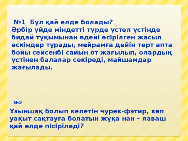 № 1 Бұл қай елде болады? Әрбір үйде міндетті түрде үстел үстінде бидай тұқымынан әдейі өсірілген жасыл өскіндер тұрады, мейрамға дейін төрт апта бойы сейсенбі сайын от жағылып, олардың үстінен балалар секіреді, майшамдар жағылады. № 2 Ұзыншақ болып келетін чурек-фэтир, көп уақыт сақтауға болатын жұқа нан – лаваш қай елде пісіріледі?