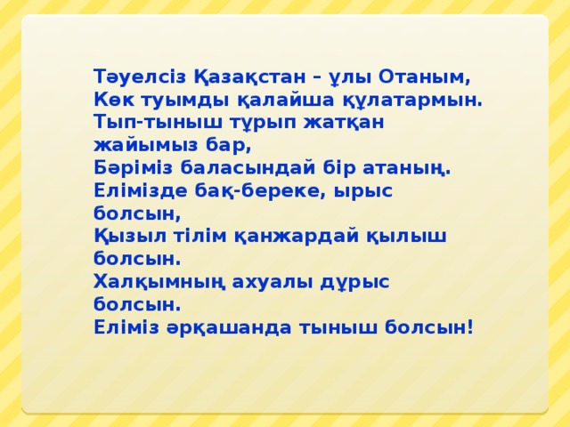 Тәуелсіз Қазақстан – ұлы Отаным, Көк туымды қалайша құлатармын. Тып-тыныш тұрып жатқан жайымыз бар, Бәріміз баласындай бір атаның. Елімізде бақ-береке, ырыс болсын, Қызыл тілім қанжардай қылыш болсын. Халқымның ахуалы дұрыс болсын. Еліміз әрқашанда тыныш болсын!  