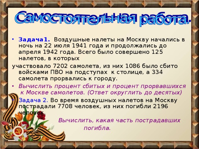 Задача1. Воздушные налеты на Москву начались в ночь на 22 июля 1941 года и продолжались до апреля 1942 года. Всего было совершено 125 налетов, в которых участвовало 7202 самолета, из них 1086 было сбито войсками ПВО на подступах к столице, а 334 самолета прорвались к городу. Вычислить процент сбитых и процент прорвавшихся к Москве самолетов. (Ответ округлить до десятых) Задача 2. Во время воздушных налетов на Москву пострадали 7708 человек, из них погибли 2196 человек.  Вычислить, какая часть пострадавших