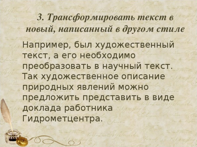 3. Трансформировать текст в новый, написанный в другом стиле   Например, был художественный текст, а его необходимо преобразовать в научный текст. Так художественное описание природных явлений можно предложить представить в виде доклада работника Гидрометцентра.