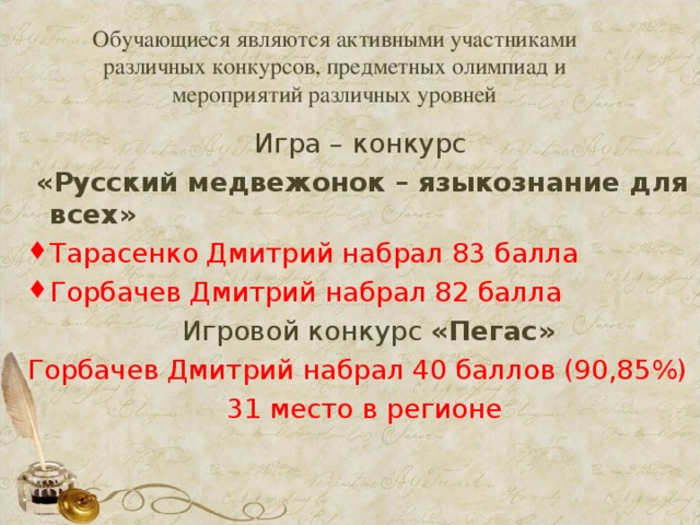 Обучающиеся являются активными участниками различных конкурсов, предметных олимпиад и мероприятий различных уровней Игра – конкурс  «Русский медвежонок – языкознание для всех» Тарасенко Дмитрий набрал 83 балла Горбачев Дмитрий набрал 82 балла  Игровой конкурс «Пегас» Горбачев Дмитрий набрал 40 баллов (90,85%)  31 место в регионе