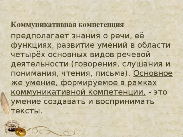 Коммуникативная компетенция   предполагает знания о речи, её функциях, развитие умений в области четырёх основных видов речевой деятельности (говорения, слушания и понимания, чтения, письма). Основное же умение, формируемое в рамках коммуникативной компетенции, - это умение создавать и воспринимать тексты.