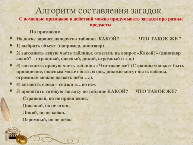 Алгоритм составления загадок  С помощью признаков и действий можно придумывать загадки про разные предметы  По признакам На доске заранее начерчена таблица КАКОЙ? ЧТО ТАКОЕ ЖЕ ? 1) выбрать объект (например, динозавр) 2) заполнить левую часть таблицы, ответить на вопрос «Какой?» (динозавр какой? – страшный, опасный, дикий, огромный и т.д.) 3) заполнить правую часть таблицы «Что такое же? (Страшным может быть привидение, опасным может быть огонь, дикими могут быть кабаны, огромным можно назвать небо ….). 4) вставить слова – связки «…но не». 5) прочитать готовую загадку по таблице КАКОЙ? ЧТО ТАКОЕ ЖЕ?  Страшный, но не привидение,  Опасный, но не огонь,  Дикий, но не кабан,  Огромный, но не небо.