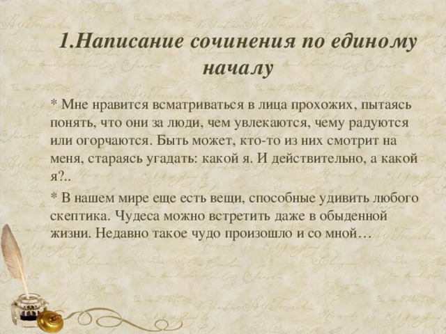 1.Написание сочинения по единому началу   * Мне нравится всматриваться в лица прохожих, пытаясь понять, что они за люди, чем увлекаются, чему радуются или огорчаются. Быть может, кто-то из них смотрит на меня, стараясь угадать: какой я. И действительно, а какой я?.. * В нашем мире еще есть вещи, способные удивить любого скептика. Чудеса можно встретить даже в обыденной жизни. Недавно такое чудо произошло и со мной…