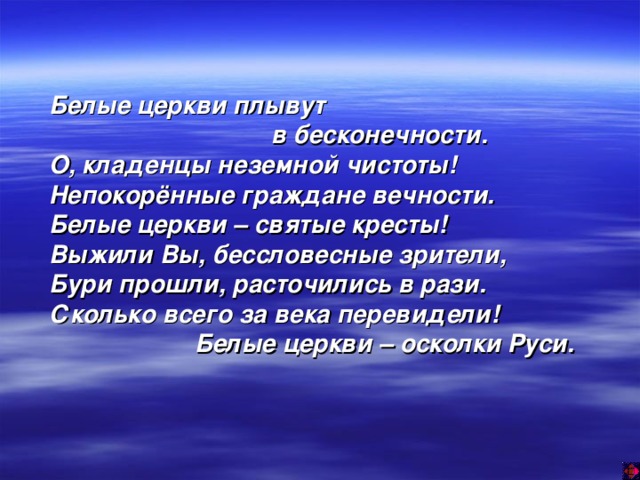 Белые церкви плывут  в бесконечности. О, кладенцы неземной чистоты! Непокорённые граждане вечности. Белые церкви – святые кресты! Выжили Вы, бессловесные зрители, Бури прошли, расточились в рази. Сколько всего за века перевидели!  Белые церкви – осколки Руси.