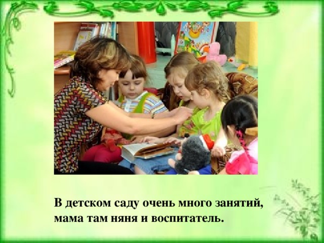 В детском саду очень много занятий,  мама там няня и воспитатель.