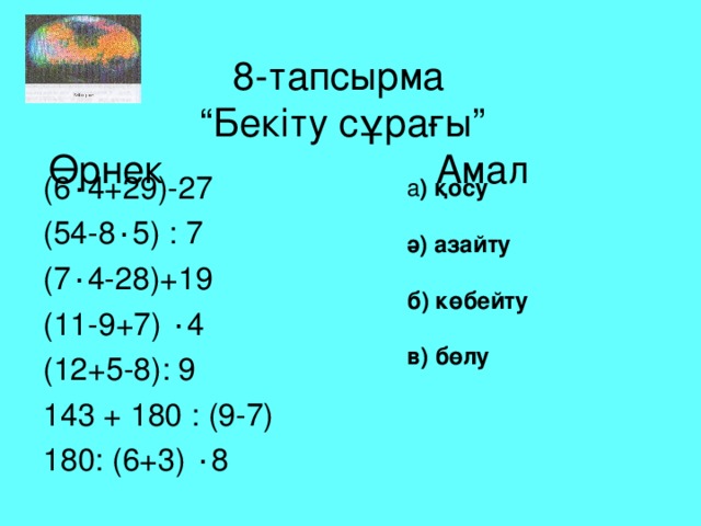 8-тапсырма  “Бекіту сұрағы”  Өрнек Амал (6 ٠ 4+29)-27 (54-8 ٠ 5) : 7 (7 ٠ 4-28)+19 (11-9+7) ٠ 4 (12+5-8): 9 143 + 180 : (9-7) 180: (6+3) ٠ 8 а ) қосу  ә) азайту  б) көбейту  в) бөлу