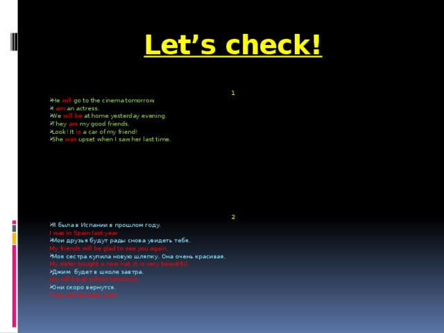 Let’s check! 1 He will go to the cinema tomorrow. I am an actress. We will be at home yesterday evening. They are my good friends. Look! It is a car of my friend! She was upset when I saw her last time. 2 Я была в Испании в прошлом году. I was in Spain last year. Мои друзья будут рады снова увидеть тебя. My friends will be glad to see you again. Моя сестра купила новую шляпку. Она очень красивая. My sister bought a new hat. It is very beautiful. Джим будет в школе завтра. Jim will be at school tomorrow. Они скоро вернутся. They will be back soon.