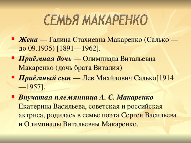 Жена  — Галина Стахиевна Макаренко (Салько — до 09.1935) [1891—1962]. Приёмная дочь  — Олимпиада Витальевна Макаренко (дочь брата Виталия) Приёмный сын  — Лев Михйлович Салько[1914—1957]. Внучатая племянница А. С. Макаренко  — Екатерина Васильева, советская и российская актриса, родилась в семье поэта Сергея Васильева и Олимпиады Витальевны Макаренко.