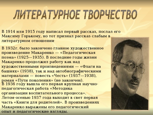 В 1914 или 1915 году написал первый рассказ, послал его Максиму Горькому, но тот признал рассказ слабым в литературном отношении . В 1932г. было закончено главное художественное произведение Макаренко — «Педагогическая поэма» (1925—1935). В последние годы жизни Макаренко продолжил работу как над художественными произведениями — «Флаги на башнях» (1938), так и над автобиографическими материалами — повесть «Честь» (1937—1938), роман «Пути поколения» (не закончен). В 1936 году вышла его первая крупная научно-педагогическая работа «Методика организации воспитательного процесса». Летом-осенью 1937 года выходит в свет первая часть «Книги для родителей». В произведениях Макаренко выражены его педагогический опыт и педагогические взгляды.