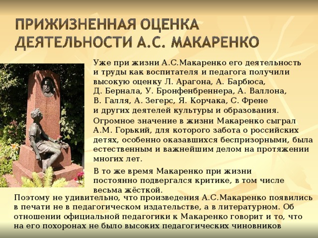 Уже при жизни А.С.Макаренко его деятельность и труды как воспитателя и педагога получили высокую оценку Л. Арагона, А. Барбюса, Д. Бернала, У. Бронфенбреннера, А. Валлона, В. Галля, А. Зегерс, Я. Корчака, С. Френе и других деятелей культуры и образования. Огромное значение в жизни Макаренко сыграл А.М. Горький, для которого забота о российских детях, особенно оказавшихся беспризорными, была естественным и важнейшим делом на протяжении многих лет. В то же время Макаренко при жизни постоянно подвергался критике, в том числе весьма жёсткой. Поэтому не удивительно, что произведения А.С.Макаренко появились в печати не в педагогическом издательстве, а в литературном. Об отношении официальной педагогики к Макаренко говорит и то, что на его похоронах не было высоких педагогических чиновников