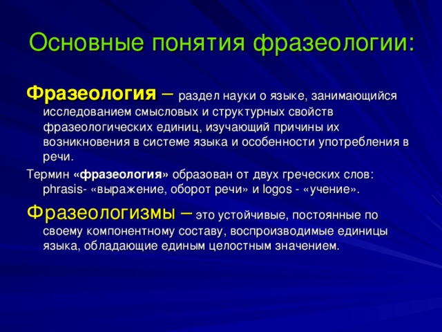 Основные понятия фразеологии: Фразеология – раздел науки о языке, занимающийся исследованием смысловых и структурных свойств фразеологических единиц, изучающий причины их возникновения в системе языка и особенности употребления в речи. Термин «фразеология» образован от двух греческих слов: phrasis - «выражение, оборот речи» и logos - «учение». Фразеологизмы –  это устойчивые, постоянные по своему компонентному составу, воспроизводимые единицы языка, обладающие единым целостным значением.