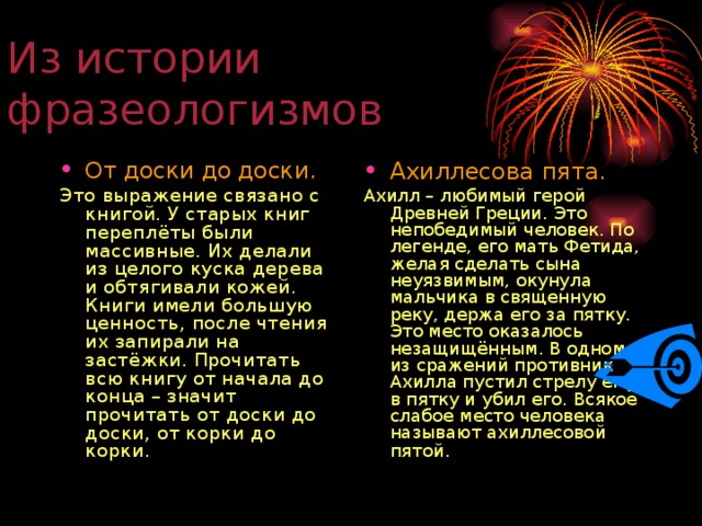 Из истории фразеологизмов От доски до доски. Ахиллесова пята. Это выражение связано с книгой. У старых книг переплёты были массивные. Их делали из целого куска дерева и обтягивали кожей. Книги имели большую ценность, после чтения их запирали на застёжки. Прочитать всю книгу от начала до конца – значит прочитать от доски до доски, от корки до корки. Ахилл – любимый герой Древней Греции. Это непобедимый человек. По легенде, его мать Фетида, желая сделать сына неуязвимым, окунула мальчика в священную реку, держа его за пятку. Это место оказалось незащищённым. В одном из сражений противник Ахилла пустил стрелу ему в пятку и убил его. Всякое слабое место человека называют ахиллесовой пятой.