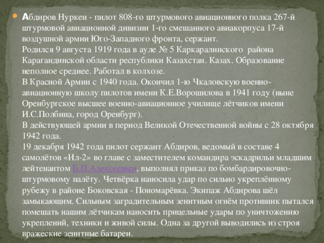 А бдиров Нуркен - пилот 808-го штурмового авиационного полка 267-й штурмовой авиационной дивизии 1-го смешанного авиакорпуса 17-й воздушной армии Юго-Западного фронта, сержант.  Родился 9 августа 1919 года в ауле № 5 Каркаралинского района Карагандинской области республики Казахстан. Казах. Образование неполное среднее. Работал в колхозе.  В Красной Армии с 1940 года. Окончил 1-ю Чкаловскую военно-авиационную школу пилотов имени К.Е.Ворошилова в 1941 году (ныне Оренбургское высшее военно-авиационное училище лётчиков имени И.С.Полбина, город Оренбург).  В действующей армии в период Великой Отечественной войны с 28 октября 1942 года.  19 декабря 1942 года пилот сержант Абдиров, ведомый в составе 4 самолётов «Ил-2» во главе с заместителем командира эскадрильи младшим лейтенантом Б.П.Алексеевым