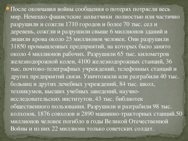 После окончания войны сообщения о потерях потрясли весь мир. Немецко-фашистские захватчики  полностью или частично разрушили и сожгли 1710 городов и более 70 тыс. сел и деревень, сожгли и разрушили свыше 6 миллионов зданий и лишили крова около 25 миллионов человек. Они разрушили 31850 промышленных предприятий, на которых было занято около 4 миллионов рабочих. Разрушили 65 тыс. километров железнодорожной колеи, 4100 железнодорожных станций, 36 тыс. почтово-телеграфных учреждений, телефонных станций и других предприятий связи. Уничтожили или разграбили 40 тыс. больниц и других лечебных учреждений, 84 тыс. школ, техникумов, высших учебных заведений, научно-исследовательских институтов, 43 тыс. библиотек общественного пользования. Разрушили и разграбили 98 тыс. колхозов, 1876 совхозов и 2890 машинно-тракторных станций.50 миллионов человек погибло в годы Великой Отечественной Войны и из них 22 миллиона только советских солдат.