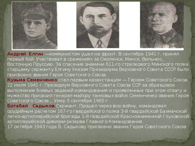 Андрей  Елгин —коммунистом ушел на фронт. В сентябре 1941 г. принял первый бой. Участвовал в сражениях за Смоленск, Минск, Вильнюс, Восточную Пруссию. За спасение знамени 611-го стрелкового Минского полка старшему сержанту Елгину Указом Президиума Верховного Совета СССР было присвоено звание Героя Советского Союза. Кузьма Семенченко стал первым казахстанцем — Героем Советского Союза. 22 июля 1941 г. Президиум Верховного Совета Союза ССР за образцовое выполнение боевых заданий командования и проявленные при этом отвагу и мужество присвоил генерал-майору танковых войск Семенченко звание Героя Советского Союза.,. Умер 5 сентября 1965 г.   Ботабай   Садыков. Сержант. Прошел через всю войну, командовал орудийным расчетом 167-го гвардейского полка 3-й гвардейской Бахмачской легко-артиллерийской бригады 1-й гвардейской Красно­знаменной Глуховской артиллерийской дивизии резерва Главного Командования. 17 октября 1943 года Б. Садыкову присвоено звание Героя Советского Союза  