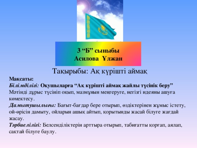 3 “Б” сыныбы Асилова Ұлжан Тақырыбы: Ақ күрішті аймақ Мақсаты: Білімділігі: Оқушыларға “ Ақ күрішті аймақ жайлы түсінік беру ” Мәтінді дұрыс түсініп оқып, мазмұнын меңгеруге, негізгі идеяны ашуға көмектесу. Дамытушылығы: Бағыт-бағдар бере отырып, өздіктерінен жұмыс істету, ой-өрісін дамыту, ойларын ашық айтып, қорытынды жасай білуге жағдай жасау. Тәрбиелілігі: Белсенділіктерін арттыра отырып, табиғатты қорғап, аялап, сақтай білуге баулу.