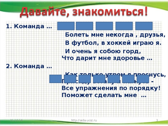 1. Команда …  Болеть мне некогда , друзья,  В футбол, в хоккей играю я.  И очень я собою горд,  Что дарит мне здоровье …  2. Команда …  Как только утром я проснусь,  Присяду встану и нагнусь -  Все упражнения по порядку!  Поможет сделать мне …  http://aida.ucoz.ru 31.10.16